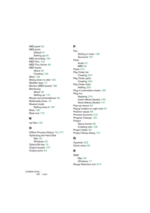 Page 260CUBASE SX/SL
260 Index
MIDI parts 62
MIDI ports
Default
 51
Setting up
 50
MIDI recording
 126
MIDI Thru
 122
MIDI Thru Active
 48
MIDI tracks
About
 62
Creating
 123
Mixer
 134
Mixing down to disk
 163
Modifier keys
 13
Monitor (MIDI tracks)
 186
Monitoring
About
 46
Setting up
 115
Mouse recommendations
 30
Multimedia driver
 19
Musical mode
Setting loop to
 197
Mute
 136
Mute tool
 172
N
npl files 152
O
Offline Process History 79, 217
Optimizing the Hard Disk
Mac
 32
Windows
 22
Option/Alt key
 13...