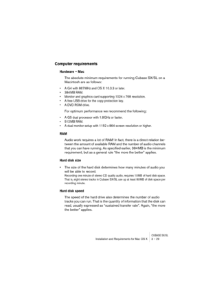 Page 29CUBASE SX/SLInstallation and Requirements for Mac OS X 3 – 29
Computer requirements
Hardware – Mac
The absolute minimum requirements for running Cubase SX/SL on a 
Macintosh are as follows:
• A G4 with 867 MHz and OS X 10.3.3 or later.
• 384 MB RAM.
• Monitor and graphics card supporting 1024 x 768 resolution.
• A free USB drive for the copy protection key.
• A DVD ROM drive.
For optimum performance we recommend the following:
• A G5 dual processor with 1.8 GHz or faster.
• 512 MB RAM.
• A dual monitor...