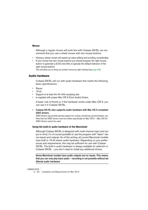 Page 30CUBASE SX/SL3 – 30 Installation and Requirements for Mac OS X
Mouse
Although a regular mouse will work fine with Cubase SX/SL, we rec-
ommend that you use a wheel mouse with two mouse buttons.
• Having a wheel mouse will speed up value editing and scrolling considerably.
• If your mouse has two mouse buttons you should program the right mouse 
button to generate a [Ctrl]-click (this is typically the default behavior of the 
right mouse button). 
This will allow you to bring up context menus by right...