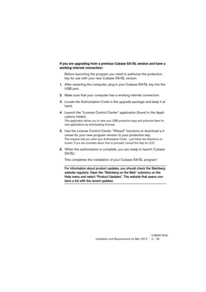 Page 33CUBASE SX/SLInstallation and Requirements for Mac OS X 3 – 33
If you are upgrading from a previous Cubase SX/SL version and have a 
working internet connection: 
Before launching the program you need to authorize the protection 
key for use with your new Cubase SX/SL version.
1.After restarting the computer, plug in your Cubase SX/SL key into the 
USB port.
2.Make sure that your computer has a working internet connection.
3.Locate the Authorization Code in the upgrade package and keep it at 
hand....