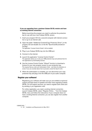 Page 34CUBASE SX/SL3 – 34 Installation and Requirements for Mac OS X
If you are upgrading from a previous Cubase SX/SL version and have 
no working internet connection: 
Before launching the program you need to authorize the protection 
key for use with your new Cubase SX/SL version.
1.Insert your program CD into a second computer with internet connec-
tion or go to an internet cafe.
2.Open the folder “Additional Content/Copy Protection Driver” on the 
program CD and double clic on the file...