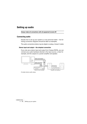 Page 36CUBASE SX/SL4 – 36 Setting up your system
Setting up audio
Always make all connections with all equipment turned off!
Connecting audio
Exactly how to set up your system is a very personal matter – the fol-
lowing connection diagrams should be taken as examples.
The audio connections below may be digital or analog, it doesn’t matter.
Stereo input and output – the simplest connection
If you only use a stereo input and output from Cubase SX/SL, you can 
connect your audio hardware directly to the input...