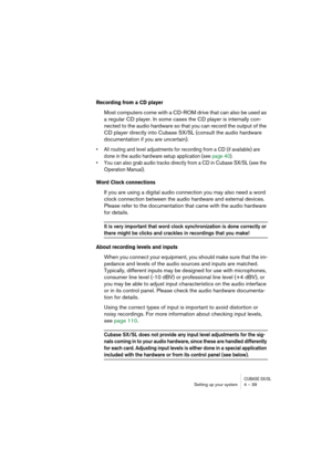 Page 39CUBASE SX/SLSetting up your system 4 – 39
Recording from a CD player
Most computers come with a CD-ROM drive that can also be used as 
a regular CD player. In some cases the CD player is internally con-
nected to the audio hardware so that you can record the output of the 
CD player directly into Cubase SX/SL (consult the audio hardware 
documentation if you are uncertain).
• All routing and level adjustments for recording from a CD (if available) are 
done in the audio hardware setup application (see...