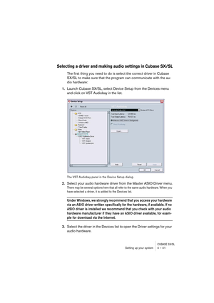 Page 41CUBASE SX/SLSetting up your system 4 – 41
Selecting a driver and making audio settings in Cubase SX/SL
The first thing you need to do is select the correct driver in Cubase 
SX/SL to make sure that the program can communicate with the au-
dio hardware:
1.Launch Cubase SX/SL, select Device Setup from the Devices menu 
and click on VST Audiobay in the list.
The VST Audiobay panel in the Device Setup dialog.
2.Select your audio hardware driver from the Master ASIO Driver menu.
There may be several options...