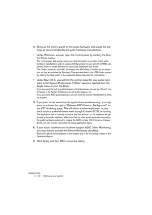 Page 42CUBASE SX/SL4 – 42 Setting up your system
4.Bring up the control panel for the audio hardware and adjust the set-
tings as recommended by the audio hardware manufacturer.
•Under Windows, you can open the control panel by clicking the Con-
trol Panel button.
The control panel that appears when you click this button is provided by the audio 
hardware manufacturer and not Cubase SX/SL (unless you use DirectX or MME, see 
below). Hence it will be different for each audio card brand and model.
The Control...