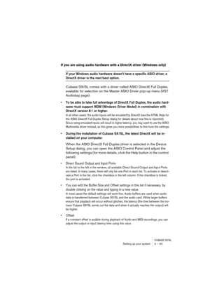 Page 43CUBASE SX/SLSetting up your system 4 – 43
If you are using audio hardware with a DirectX driver (Windows only)
If your Windows audio hardware doesn’t have a specific ASIO driver, a 
DirectX driver is the next best option.
Cubase SX/SL comes with a driver called ASIO DirectX Full Duplex, 
available for selection on the Master ASIO Driver pop-up menu (VST 
Audiobay page).
• To be able to take full advantage of DirectX Full Duplex, the audio hard-
ware must support WDM (Windows Driver Model) in combination...