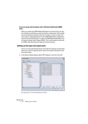 Page 44CUBASE SX/SL4 – 44 Setting up your system
If you are using audio hardware with a Windows Multimedia (MME) 
driver
When you select the ASIO Multimedia Driver for the first time, the sys-
tem will ask you whether you want to test the configuration. We strongly 
recommend that you perform this test. If it fails, or if you for other rea-
sons need to make adjustments to your ASIO Multimedia configuration, 
click the Control Panel button to open the ASIO Multimedia Setup con-
trol panel included with Cubase...