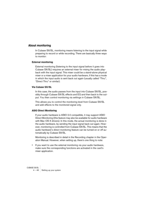 Page 46CUBASE SX/SL4 – 46 Setting up your system
About monitoring
In Cubase SX/SL, monitoring means listening to the input signal while 
preparing to record or while recording. There are basically three ways 
to monitor:
External monitoring
External monitoring (listening to the input signal before it goes into 
Cubase SX/SL) requires an external mixer for mixing the audio play-
back with the input signal. This mixer could be a stand-alone physical 
mixer or a mixer application for your audio hardware, if this...