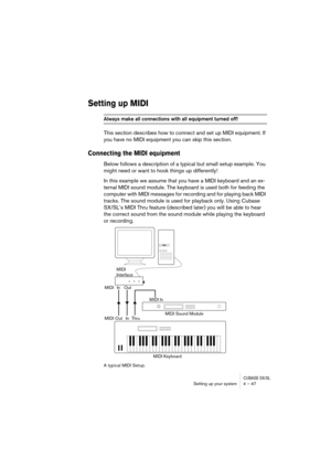 Page 47CUBASE SX/SLSetting up your system 4 – 47
Setting up MIDI
Always make all connections with all equipment turned off!
This section describes how to connect and set up MIDI equipment. If 
you have no MIDI equipment you can skip this section.
Connecting the MIDI equipment
Below follows a description of a typical but small setup example. You 
might need or want to hook things up differently!
In this example we assume that you have a MIDI keyboard and an ex-
ternal MIDI sound module. The keyboard is used both...