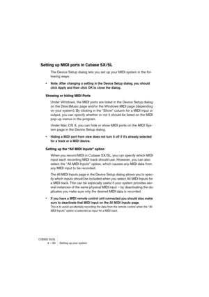 Page 50CUBASE SX/SL4 – 50 Setting up your system
Setting up MIDI ports in Cubase SX/SL
The Device Setup dialog lets you set up your MIDI system in the fol-
lowing ways:
• Note: After changing a setting in the Device Setup dialog, you should 
click Apply and then click OK to close the dialog.
Showing or hiding MIDI Ports
Under Windows, the MIDI ports are listed in the Device Setup dialog 
on the DirectMusic page and/or the Windows MIDI page (depending 
on your system). By clicking in the “Show” column for a MIDI...