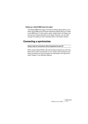 Page 51CUBASE SX/SLSetting up your system 4 – 51
Setting up a default MIDI input and output
The Default MIDI Ports page in the Device Setup dialog allows you to 
select which MIDI ports should be selected by default when you create 
a new MIDI track. In other words, newly created tracks will always use 
the input and output specified on this page. However, you can later 
change this setting for each individual track in the Project window.
Connecting a synchronizer
Always make all connections with all equipment...