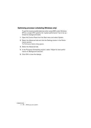 Page 56CUBASE SX/SL4 – 56 Setting up your system
Optimizing processor scheduling (Windows only)
To get the lowest possible latencies when using ASIO under Windows 
XP (on a single CPU system), the “system performance” has to be op-
timized for background tasks:
1.Open the Control Panel from the Start menu and select System.
2.Select the Advanced tab and click the Settings button in the Perfor-
mance section.
The Performance Options dialog appears.
3.Select the Advanced tab.
4.In the Processor Scheduling...