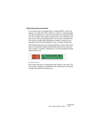 Page 61CUBASE SX/SLBasic Cubase SX/SL concepts 5 – 61
Audio tracks, parts and channels
For an audio event to be played back in Cubase SX/SL, it has to be 
placed on an 
audio track. This is similar to a track on a multi-track tape 
recorder, and allows you to view the event and move it along the time-
line. You can place any number of audio events on an audio track, but 
only one at a time can be played back. You can have a virtually unlim-
ited number of audio tracks, although the number of tracks you can...