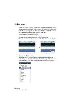 Page 66CUBASE SX/SL6 – 66 Basic Methods
Using tools
Editing in Cubase SX/SL is largely done with the various tools. Typical 
examples are selecting and moving events with the Arrow (Object Se-
lection) tool, drawing with the Pencil tool, deleting with the Eraser tool, 
etc. There are different tools for different windows.
Tools can be selected in four ways:
•By clicking the corresponding tool icon on the toolbar.
When you click a tool icon, the pointer takes on the shape of the corresponding tool.
•By using the...