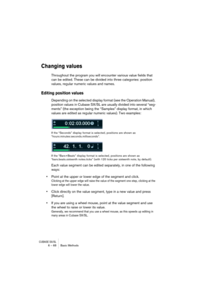 Page 68CUBASE SX/SL6 – 68 Basic Methods
Changing values
Throughout the program you will encounter various value fields that 
can be edited. These can be divided into three categories: position 
values, regular numeric values and names.
Editing position values
Depending on the selected display format (see the Operation Manual), 
position values in Cubase SX/SL are usually divided into several “seg-
ments” (the exception being the “Samples” display format, in which 
values are edited as regular numeric values)....