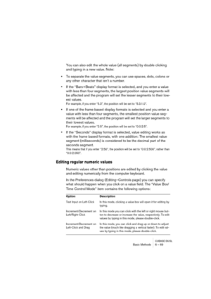 Page 69CUBASE SX/SLBasic Methods 6 – 69
You can also edit the whole value (all segments) by double clicking 
and typing in a new value. Note:
•To separate the value segments, you can use spaces, dots, colons or 
any other character that isn’t a number.
•If the “Bars+Beats” display format is selected, and you enter a value 
with less than four segments, the largest position value segments will 
be affected and the program will set the lesser segments to their low-
est values.
For example, if you enter “5.3”, the...