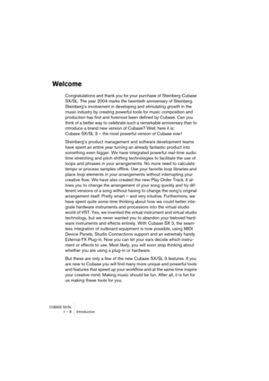 Page 8 
CUBASE SX/SL
 
1 – 8 Introduction 
Welcome
 
Congratulations and thank you for your purchase of Steinberg Cubase 
SX/SL. The year 2004 marks the twentieth anniversary of Steinberg. 
Steinberg’s involvement in developing and stimulating growth in the 
music industry by creating powerful tools for music composition and 
production has first and foremost been defined by Cubase. Can you 
think of a better way to celebrate such a remarkable anniversary than to 
introduce a brand new version of Cubase? Well,...