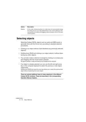 Page 72CUBASE SX/SL6 – 72 Basic Methods
Selecting objects
Selecting Cubase SX/SL objects such as audio and MIDI events is 
generally done with the Arrow tool, according to standard selection 
procedures.
•Clicking on an object selects it (and deselects any previously selected 
objects).
•Holding down [Shift] and clicking on an object selects it without dese-
lecting any other objects.
•You can also create a selection rectangle by clicking in an empty area 
and dragging with the mouse button pressed.
All objects...