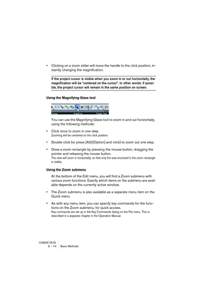 Page 74CUBASE SX/SL6 – 74 Basic Methods
•Clicking on a zoom slider will move the handle to the click position, in-
stantly changing the magnification.
If the project cursor is visible when you zoom in or out horizontally, the 
magnification will be “centered on the cursor”. In other words: if possi-
ble, the project cursor will remain in the same position on screen.
Using the Magnifying Glass tool
You can use the Magnifying Glass tool to zoom in and out horizontally, 
using the following methods:
•Click once to...