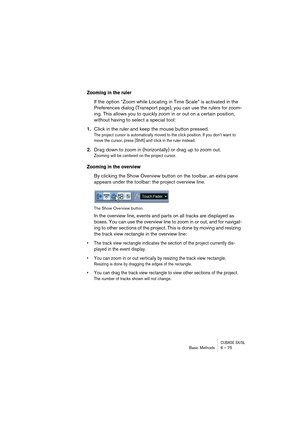 Page 75CUBASE SX/SLBasic Methods 6 – 75
Zooming in the ruler
If the option “Zoom while Locating in Time Scale” is activated in the 
Preferences dialog (Transport page), you can use the rulers for zoom-
ing. This allows you to quickly zoom in or out on a certain position, 
without having to select a special tool:
1.Click in the ruler and keep the mouse button pressed.
The project cursor is automatically moved to the click position. If you don’t want to 
move the cursor, press [Shift] and click in the ruler...