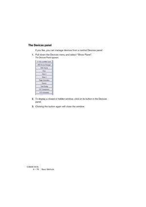 Page 78CUBASE SX/SL6 – 78 Basic Methods
The Devices panel
If you like, you can manage devices from a central Devices panel:
1.Pull down the Devices menu and select “Show Panel”.
The Devices Panel appears.
2.To display a closed or hidden window, click on its button in the Devices 
panel.
3.Clicking the button again will close the window.  