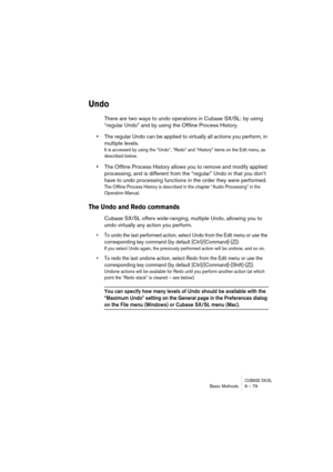 Page 79CUBASE SX/SLBasic Methods 6 – 79
Undo
There are two ways to undo operations in Cubase SX/SL: by using 
“regular Undo” and by using the Offline Process History. 
•The regular Undo can be applied to virtually all actions you perform, in 
multiple levels. 
It is accessed by using the “Undo”, “Redo” and “History” items on the Edit menu, as 
described below.
•The Offline Process History allows you to remove and modify applied 
processing, and is different from the “regular” Undo in that you don’t 
have to...