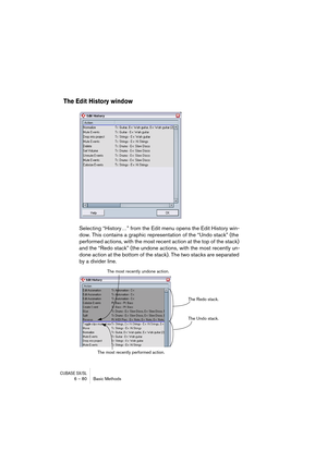 Page 80CUBASE SX/SL6 – 80 Basic Methods
The Edit History window
Selecting “History…” from the Edit menu opens the Edit History win-
dow. This contains a graphic representation of the “Undo stack” (the 
performed actions, with the most recent action at the top of the stack) 
and the “Redo stack” (the undone actions, with the most recently un-
done action at the bottom of the stack). The two stacks are separated 
by a divider line.
The Redo stack.
The Undo stack. The most recently undone action.
The most recently...