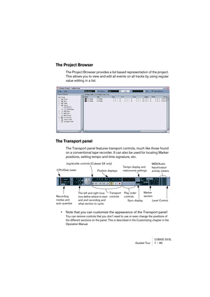 Page 85CUBASE SX/SLGuided Tour 7 – 85
The Project Browser
The Project Browser provides a list based representation of the project. 
This allows you to view and edit all events on all tracks by using regular 
value editing in a list.
The Transport panel
The Transport panel features transport controls, much like those found 
on a conventional tape recorder. It can also be used for locating Marker 
positions, setting tempo and time signature, etc.
•Note that you can customize the appearance of the Transport...