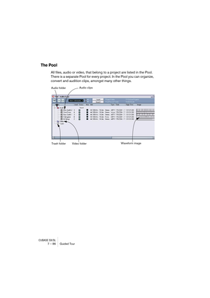 Page 86CUBASE SX/SL7 – 86 Guided Tour
The Pool
All files, audio or video, that belong to a project are listed in the Pool. 
There is a separate Pool for every project. In the Pool you can organize, 
convert and audition clips, amongst many other things.
Audio folder
Trash folder Video folderAudio clips
Waveform image  