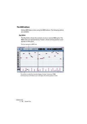 Page 88CUBASE SX/SL7 – 88 Guided Tour
The MIDI editors
Editing MIDI data is done using the MIDI editors. The following editors 
are available:
Key Editor
The Key Editor shows the contents of one or several MIDI parts. The 
MIDI notes are represented by “boxes”, whose vertical position corre-
sponds to their pitch.
This box represents a MIDI note.
This section is called the controller display. It shows “continuous” MIDI 
events (such as controllers) or as in this figure, the velocity values of notes.  