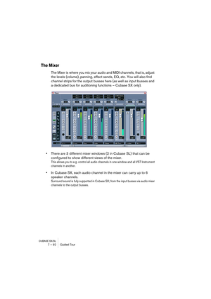 Page 92CUBASE SX/SL7 – 92 Guided Tour
The Mixer
The Mixer is where you mix your audio and MIDI channels, that is, adjust 
the levels (volume), panning, effect sends, EQ, etc. You will also find 
channel strips for the output busses here (as well as input busses and 
a dedicated bus for auditioning functions – Cubase SX only).
•There are 3 different mixer windows (2 in Cubase SL) that can be 
configured to show different views of the mixer.
This allows you to e.g. control all audio channels in one window and all...