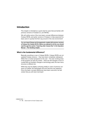 Page 96CUBASE SX/SL8 – 96 Quick start for former Cubase users
Introduction
This chapter is intended as a quick start for users that are familiar with 
previous versions of Cubase (i.e. pre-SX/SL). 
We will outline some of the more basic concept differences between 
Cubase SX/SL and earlier versions of Cubase, to help seasoned Cu-
base users to quickly find their way around in this new environment! 
You can import Songs and Arrangements created with previous versions 
of Cubase into Cubase SX/SL. Before you...