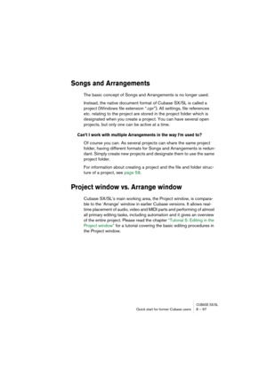 Page 97CUBASE SX/SLQuick start for former Cubase users 8 – 97
Songs and Arrangements
The basic concept of Songs and Arrangements is no longer used.
Instead, the native document format of Cubase SX/SL is called a 
project (Windows file extension “.cpr”). All settings, file references 
etc. relating to the project are stored in the project folder which is 
designated when you create a project. You can have several open 
projects, but only one can be active at a time. 
Can’t I work with multiple Arrangements in...