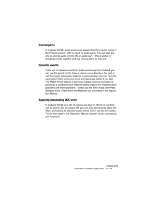 Page 99CUBASE SX/SLQuick start for former Cubase users 8 – 99
Events/parts
In Cubase SX/SL, audio events can appear directly on audio tracks in 
the Project window, with no need for audio parts. You can also put 
one or several audio events into an audio part – this is useful for 
grouping events together and e.g. moving them as one unit.
Dynamic events
There are no dynamic events for audio events anymore. Instead, you 
can use the pencil tool to draw a volume curve directly in the part or 
use the regular...