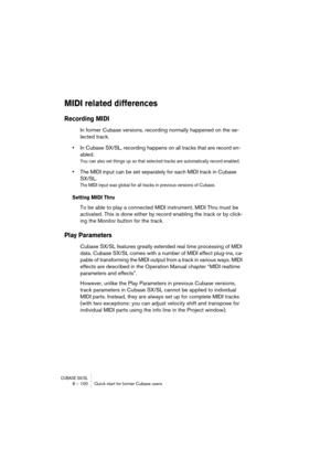Page 100CUBASE SX/SL8 – 100 Quick start for former Cubase users
MIDI related differences
Recording MIDI
In former Cubase versions, recording normally happened on the se-
lected track. 
•In Cubase SX/SL, recording happens on all tracks that are record en-
abled. 
You can also set things up so that selected tracks are automatically record enabled.
•The MIDI input can be set separately for each MIDI track in Cubase 
SX/SL.
The MIDI input was global for all tracks in previous versions of Cubase.
Setting MIDI Thru
To...