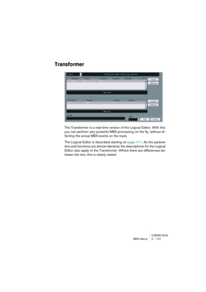 Page 101CUBASE SX/SLMIDI effects 2 – 101
Transformer
The Transformer is a real-time version of the Logical Editor. With this 
you can perform very powerful MIDI processing on the fly, without af-
fecting the actual MIDI events on the track.
The Logical Editor is described starting on page 111. As the parame-
ters and functions are almost identical, the descriptions for the Logical 
Editor also apply to the Transformer. Where there are differences be-
tween the two, this is clearly stated. 