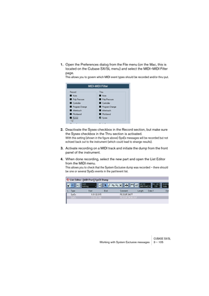 Page 105CUBASE SX/SLWorking with System Exclusive messages 3 – 105
1.Open the Preferences dialog from the File menu (on the Mac, this is 
located on the Cubase SX/SL menu) and select the MIDI–MIDI Filter 
page.
This allows you to govern which MIDI event types should be recorded and/or thru-put.
2.Deactivate the Sysex checkbox in the Record section, but make sure 
the Sysex checkbox in the Thru section is activated.
With this setting (shown in the figure above) SysEx messages will be recorded but not 
echoed back...