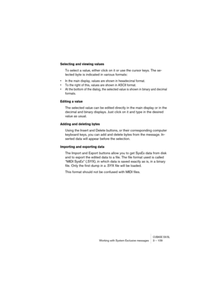 Page 109CUBASE SX/SLWorking with System Exclusive messages 3 – 109
Selecting and viewing values
To select a value, either click on it or use the cursor keys. The se-
lected byte is indicated in various formats:
•In the main display, values are shown in hexadecimal format.
•To the right of this, values are shown in ASCII format.
•At the bottom of the dialog, the selected value is shown in binary and decimal 
formats.
Editing a value
The selected value can be edited directly in the main display or in the 
decimal...