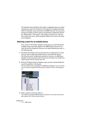 Page 12 
CUBASE SX/SL
 
1 – 12 MIDI devices 
The selection here will affect which bank is displayed when you select 
programs by name for the device in the track list or Inspector (see be-
low). For example, many instruments use MIDI channel 10 as an exclu-
sive drum channel, in which case you would want to select the “Drums” 
(or “Rhythm Set”, “Percussion”, etc.) bank for channel 10 in this list. 
This would then let you select between different drum kits in the track 
list or Inspector. 
Selecting a patch for...