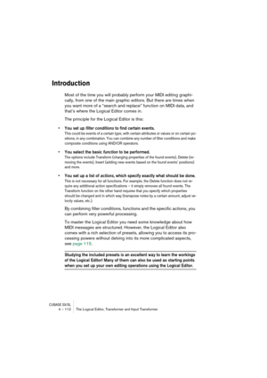 Page 112CUBASE SX/SL4 – 112 The Logical Editor, Transformer and Input Transformer
Introduction
Most of the time you will probably perform your MIDI editing graphi-
cally, from one of the main graphic editors. But there are times when 
you want more of a “search and replace” function on MIDI data, and 
that’s where the Logical Editor comes in.
The principle for the Logical Editor is this:
•You set up filter conditions to find certain events.
This could be events of a certain type, with certain attributes or...