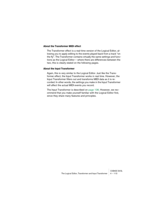 Page 113CUBASE SX/SLThe Logical Editor, Transformer and Input Transformer 4 – 113
About the Transformer MIDI effect
The Transformer effect is a real-time version of the Logical Editor, al-
lowing you to apply editing to the events played back from a track “on 
the fly”. The Transformer contains virtually the same settings and func-
tions as the Logical Editor – where there are differences between the 
two, this is clearly stated on the following pages.
About the Input Transformer
Again, this is very similar to...