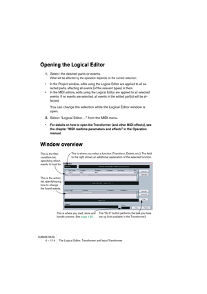 Page 114CUBASE SX/SL4 – 114 The Logical Editor, Transformer and Input Transformer
Opening the Logical Editor
1.Select the desired parts or events.
What will be affected by the operation depends on the current selection:
•In the Project window, edits using the Logical Editor are applied to all se-
lected parts, affecting all events (of the relevant types) in them.
•In the MIDI editors, edits using the Logical Editor are applied to all selected 
events. If no events are selected, all events in the edited part(s)...