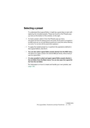 Page 115CUBASE SX/SLThe Logical Editor, Transformer and Input Transformer 4 – 115
Selecting a preset
To understand the Logical Editor, it might be a good idea to start with 
exploring the included presets. These are found on the Presets pop-
up menu at the bottom of the window, to the right.
•To load a preset, select it from the Presets pop-up menu.
The window will show the settings stored in the preset. As the preset is not applied to 
the MIDI events yet, you can load different presets just to study them...