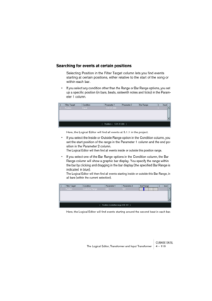 Page 119CUBASE SX/SLThe Logical Editor, Transformer and Input Transformer 4 – 119
Searching for events at certain positions
Selecting Position in the Filter Target column lets you find events 
starting at certain positions, either relative to the start of the song or 
within each bar.
•If you select any condition other than the Range or Bar Range options, you set 
up a specific position (in bars, beats, sixteenth notes and ticks) in the Param-
eter 1 column.
Here, the Logical Editor will find all events at 5.1.1...
