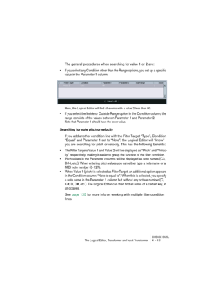 Page 121CUBASE SX/SLThe Logical Editor, Transformer and Input Transformer 4 – 121
The general procedures when searching for value 1 or 2 are:
•If you select any Condition other than the Range options, you set up a specific 
value in the Parameter 1 column.
Here, the Logical Editor will find all events with a value 2 less than 80.
•If you select the Inside or Outside Range option in the Condition column, the 
range consists of the values between Parameter 1 and Parameter 2.
Note that Parameter 1 should have the...