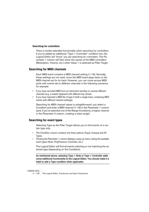 Page 122CUBASE SX/SL4 – 122 The Logical Editor, Transformer and Input Transformer
Searching for controllers
There is similar extended functionality when searching for controllers: 
If you’ve added an additional “Type = Controller” condition line, the 
Logical Editor will “know” you are searching for controllers. The Pa-
rameter 1 column will then show the names of the MIDI controllers 
(Modulation, Volume, etc.) when Value 1 is selected as Filter Target.
Searching for MIDI channels
Each MIDI event contains a...