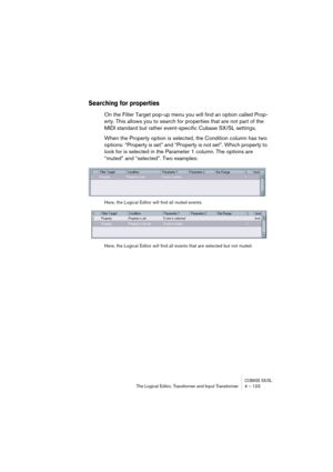 Page 123CUBASE SX/SLThe Logical Editor, Transformer and Input Transformer 4 – 123
Searching for properties
On the Filter Target pop-up menu you will find an option called Prop-
erty. This allows you to search for properties that are not part of the 
MIDI standard but rather event-specific Cubase SX/SL settings.
When the Property option is selected, the Condition column has two 
options: “Property is set” and “Property is not set”. Which property to 
look for is selected in the Parameter 1 column. The options are...