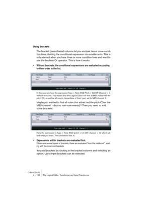 Page 126CUBASE SX/SL4 – 126 The Logical Editor, Transformer and Input Transformer
Using brackets
The bracket (parenthesis) columns let you enclose two or more condi-
tion lines, dividing the conditional expression into smaller units. This is 
only relevant when you have three or more condition lines and want to 
use the boolean Or operator. This is how it works:
•Without brackets, the conditional expressions are evaluated according 
to their order in the list.
In this case we have the expression Type = Note AND...