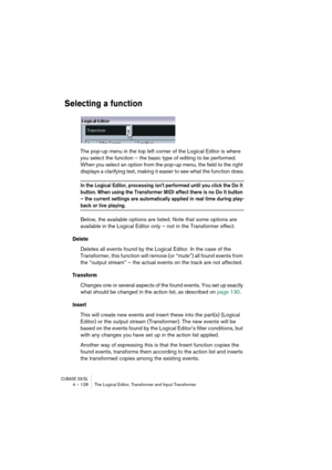Page 128CUBASE SX/SL4 – 128 The Logical Editor, Transformer and Input Transformer
Selecting a function
The pop-up menu in the top left corner of the Logical Editor is where 
you select the function – the basic type of editing to be performed. 
When you select an option from the pop-up menu, the field to the right 
displays a clarifying text, making it easier to see what the function does.
In the Logical Editor, processing isn’t performed until you click the Do It 
button. When using the Transformer MIDI effect...