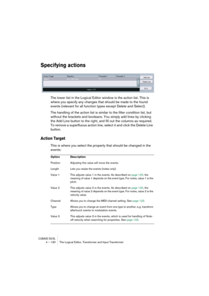 Page 130CUBASE SX/SL4 – 130 The Logical Editor, Transformer and Input Transformer
Specifying actions
The lower list in the Logical Editor window is the action list. This is 
where you specify any changes that should be made to the found 
events (relevant for all function types except Delete and Select).
The handling of the action list is similar to the filter condition list, but 
without the brackets and booleans. You simply add lines by clicking 
the Add Line button to the right, and fill out the columns as...